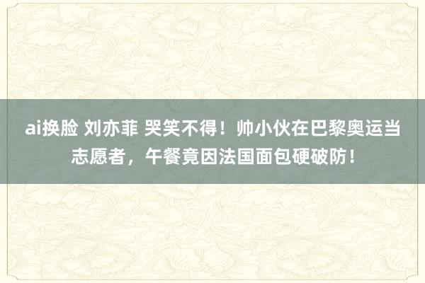   ai换脸 刘亦菲 哭笑不得！帅小伙在巴黎奥运当志愿者，午餐竟因法国面包硬破防！