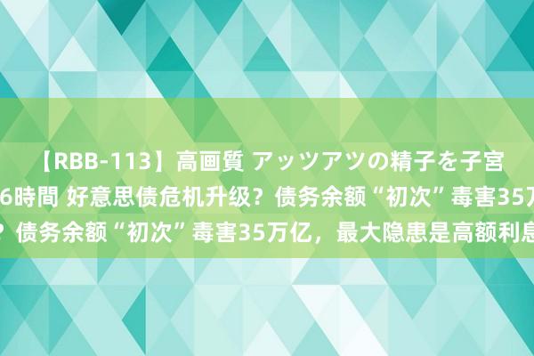   【RBB-113】高画質 アッツアツの精子を子宮に孕ませ中出し120発16時間 好意思债危机升级？债务余额“初次”毒害35万亿，最大隐患是高额利息