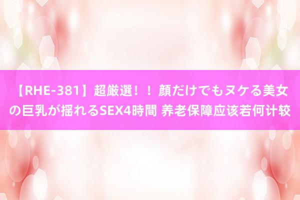   【RHE-381】超厳選！！顔だけでもヌケる美女の巨乳が揺れるSEX4時間 养老保障应该若何计较