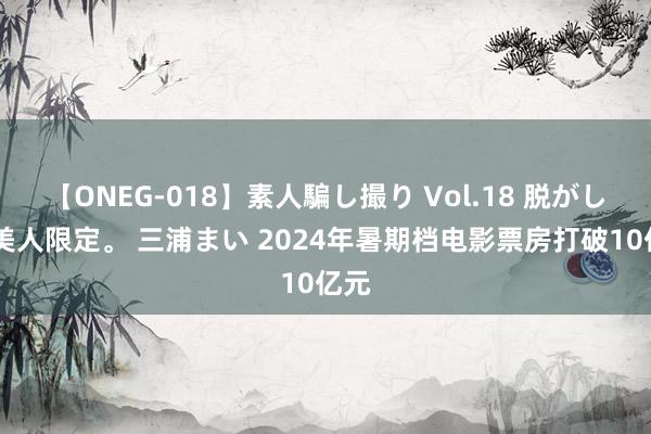 【ONEG-018】素人騙し撮り Vol.18 脱がし屋 美人限定。 三浦まい 2024年暑期档电影票房打破10亿元