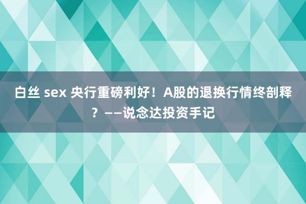   白丝 sex 央行重磅利好！A股的退换行情终剖释？——说念达投资手记