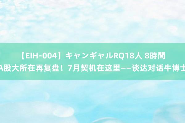   【EIH-004】キャンギャルRQ18人 8時間 A股大所在再复盘！7月契机在这里——谈达对话牛博士