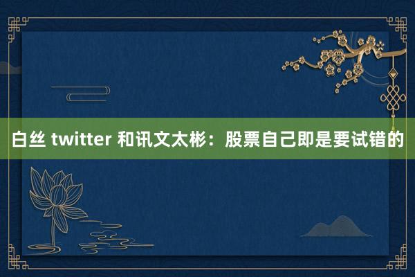 白丝 twitter 和讯文太彬：股票自己即是要试错的