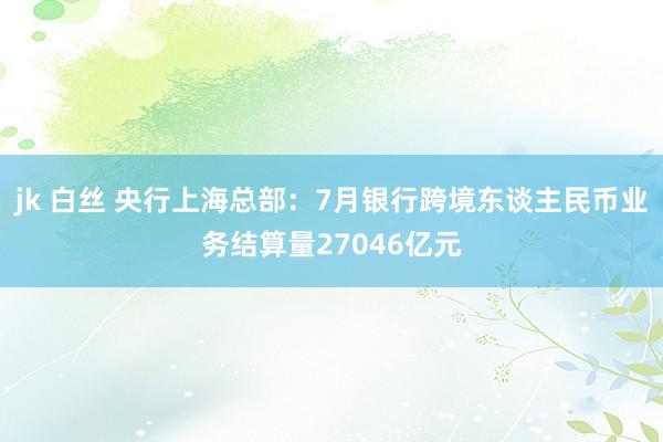   jk 白丝 央行上海总部：7月银行跨境东谈主民币业务结算量27046亿元