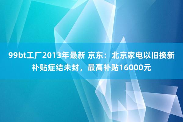   99bt工厂2013年最新 京东：北京家电以旧换新补贴症结未封，最高补贴16000元