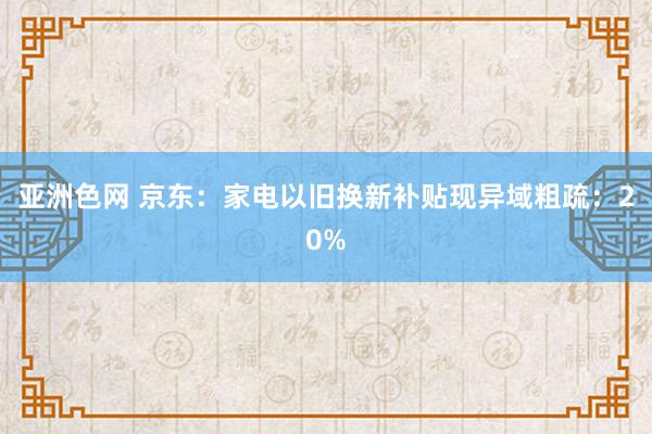 亚洲色网 京东：家电以旧换新补贴现异域粗疏：20%