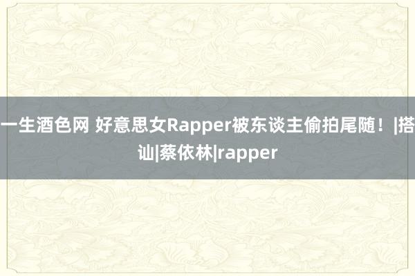   一生酒色网 好意思女Rapper被东谈主偷拍尾随！|搭讪|蔡依林|rapper