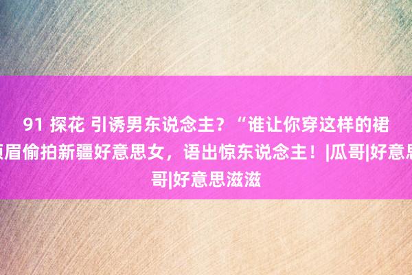 91 探花 引诱男东说念主？“谁让你穿这样的裙子”须眉偷拍新疆好意思女，语出惊东说念主！|瓜哥|好意思滋滋