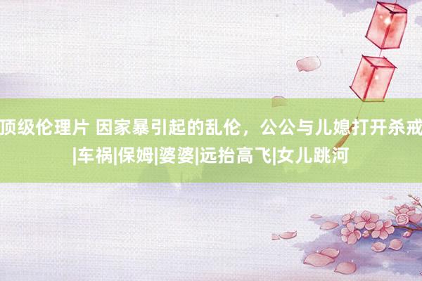 顶级伦理片 因家暴引起的乱伦，公公与儿媳打开杀戒|车祸|保姆|婆婆|远抬高飞|女儿跳河