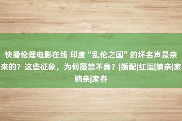   快播伦理电影在线 印度“乱伦之国”的坏名声是奈何来的？这些征象，为何屡禁不啻？|婚配|红运|嫡亲|家眷