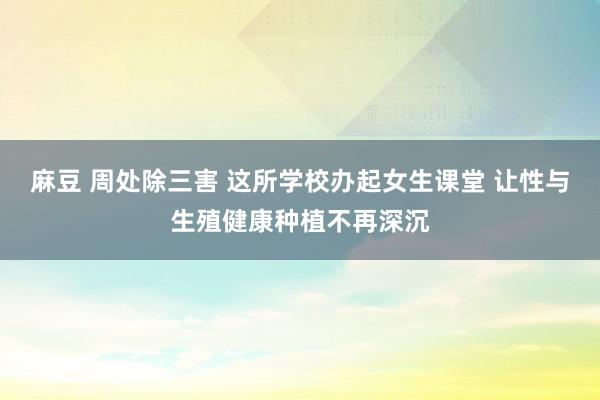   麻豆 周处除三害 这所学校办起女生课堂 让性与生殖健康种植不再深沉