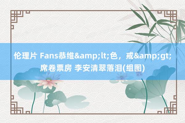 伦理片 Fans恭维&lt;色，戒&gt;席卷票房 李安清翠落泪(组图)