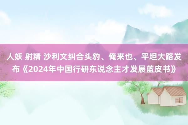   人妖 射精 沙利文纠合头豹、俺来也、平坦大路发布《2024年中国行研东说念主才发展蓝皮书》