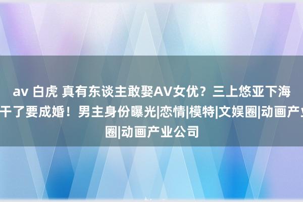   av 白虎 真有东谈主敢娶AV女优？三上悠亚下海8年不干了要成婚！男主身份曝光|恋情|模特|文娱圈|动画产业公司