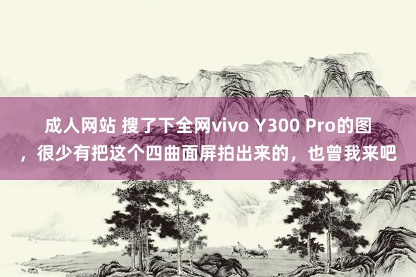   成人网站 搜了下全网vivo Y300 Pro的图，很少有把这个四曲面屏拍出来的，也曾我来吧