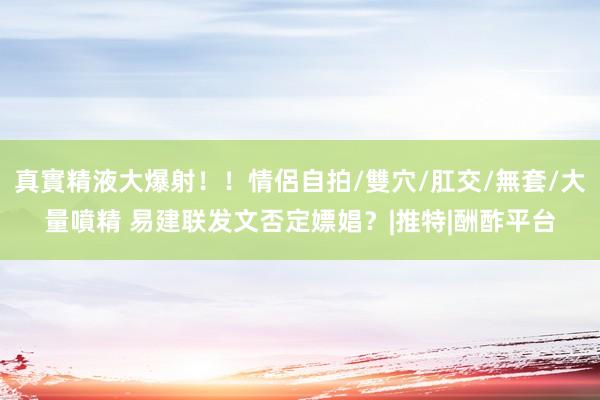   真實精液大爆射！！情侶自拍/雙穴/肛交/無套/大量噴精 易建联发文否定嫖娼？|推特|酬酢平台