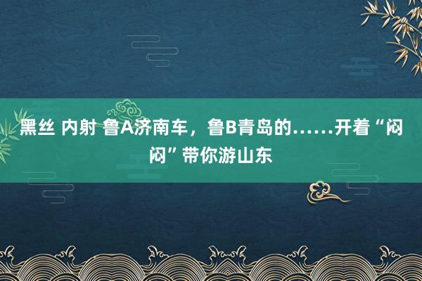 黑丝 内射 鲁A济南车，鲁B青岛的……开着“闷闷”带你游山东